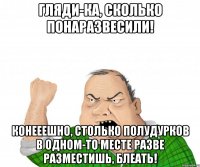 гляди-ка, сколько понаразвесили! конееешно, столько полудурков в одном-то месте разве разместишь, блеать!