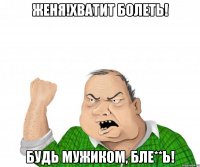 Женя!Хватит болеть! Будь мужиком, бле**ь!