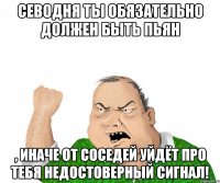 севодня ты обязательно должен быть пьян , иначе от соседей уйдёт про тебя недостоверный сигнал!