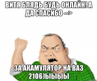 Витя блядь будь онлайн! А да спасибо --> за акамулятор на ваз 2106)ыыыы