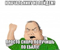 К начальнику не пойдем! Просто скоро получишь по ебалу!