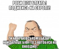 Роби Візу Блеать! подивись на Європу! Ти на Краківському базарі найдальше був і то з автобуса не виходив!