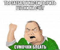 ты заебал у насти тырить шутки на счёт сумочки Блеать