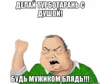 Делай турботарань с душой! Будь мужиком блядь!!!