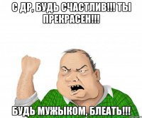 С ДР, БУДЬ СЧАСТЛИВ!!! ТЫ ПРЕКРАСЕН!!! БУДЬ МУЖЫКОМ, БЛЕАТЬ!!!