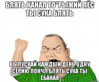 БЛЯТЬ КАНАЛ ТО"рыжий пёс ты СУКА БЛЯТЬ ВЫПУСКАЙ КАЖДЫЙ ДЕНЬ ОДНУ СЕРИЮ ПОНЧЛ БЛЯТЬ СУКА ТЫ ЕБАНАЯ