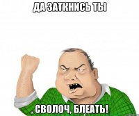 Да заткнись ты , сволоч, блеать!
