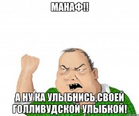Манаф!! А ну ка улыбнись,своей голливудской улыбкой!