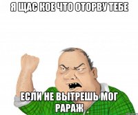 Я ЩАС КОЕ ЧТО ОТОРВУ ТЕБЕ ЕСЛИ НЕ ВЫТРЕШЬ МОГ РАРАЖ