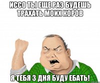 Иссо ты еще раз будешь трахать моих коров Я тебя 3 дня буду ебать!