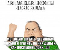 Мы парни, мы не хотим что-то решать Мы хотим лизать девушкам письки и тратить на них деньги, как последние лохи. .:)))