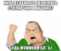 нИпадскажЫте где купить сопливчик в машину? Будь мужиком бл**ь!