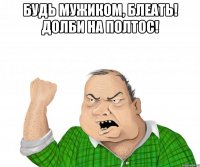 Будь мужиком, блеать! Долби на полтос! 
