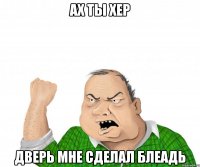 ах ты хер дверь мне сделал блеадь