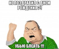 Не поздравил с днем рождения ?! Убью блеать !!!