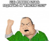 БУДЬ МУЖИКОМ БЛЕАДЬ ПОДПИШИСЬ НА "МУЖСКУЮ СЛЕЗУ" 