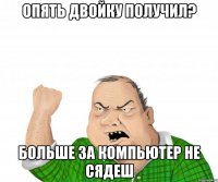 опять двойку получил? больше за компьютер не сядеш