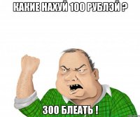 какие нахуй 100 рублэй ? 300 блеать !