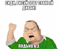 сиди, рисуй этот сраный диван! Подько А.Э.