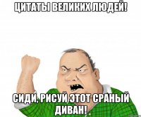 Цитаты великих людей! Сиди, рисуй этот сраный диван!