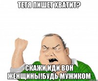 тетя пишет хватит? скажи иди вон женщины!Будь мужиком