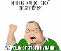 Вытераешься моей кофтой??? Умрешь от этого кулака!