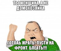 ты женщина, а не домохозяйка готоаь жрать! пусти на фронт, блеать!!!