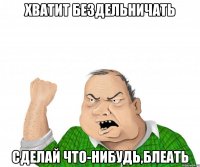 Хватит бездельничать Сделай что-нибудь,блеать