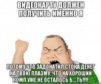 видеокарту должен получить именно я потому что задонатил стока денег на твою плазму, что на хороший комп уже не осталось б....ть!!!!