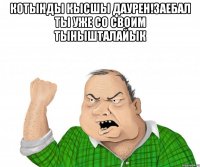 КОТЫНДЫ КЫСШЫ ДАУРЕН!ЗАЕБАЛ ТЫ УЖЕ СО СВОИМ ТЫНЫШТАЛАЙЫК 