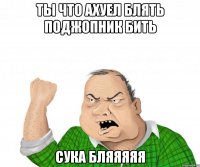 ТЫ ЧТО АХУЕЛ БЛЯТЬ ПОДЖОПНИК БИТЬ СУКА БЛЯЯЯЯЯ
