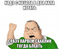 надо с начала в два напа играть сразу парвем сахалин тогда блеать