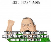 Мне показалась Или у Жанна Фриски больше не хочет заниматься со мной сексо или просто трахаться