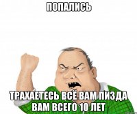 попались трахаетесь всё вам пизда вам всего 10 лет