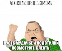 лепи мужыка и бабу пусть мудачьё и подстилки посмотрют, блеать!