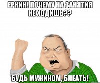 Еркин! Почему на занятия не ходишь?? Будь мужиком, блеать!
