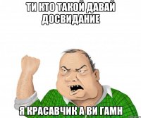 ти кто такой давай досвидание я красавчик а ви гамн