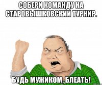 Собери команду на Старовышковскии турнир. Будь мужиком, блеать!