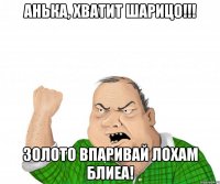 Анька, хватит шарицо!!! ЗОЛОТО ВПАРИВАЙ ЛОХАМ БЛИЕА!