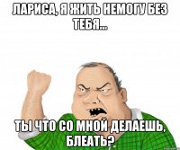 Лариса, я жить немогу без тебя... Ты что со мной делаешь, блеать?
