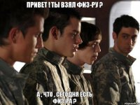 Привет ! Ты взял физ-ру ? А , что , сегодня есть физ-ра ?