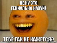 Не,ну это гениально,нахуй! Тебе так не кажется?