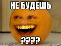 НЕ БУДЕШЬ ????