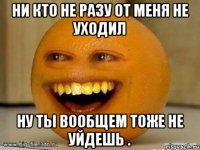 Ни кто не разу от меня не уходил ну ты вообщем тоже не уйдешь .