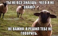 - Ты не все знаешь - Чего я не знаю? - Не важно, я решил тебе не говорить.