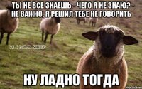 - Ты не все знаешь - Чего я не знаю? - Не важно, я решил тебе не говорить Ну ладно тогда