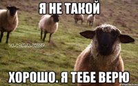 я не такой хорошо. я тебе верю