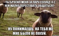 - Ты бросил меня за пару секунд, а с ней жалко переставать общаться? - Ну понимаешь, на тебя же мне было не похуй.