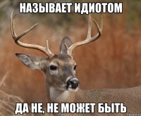 НАЗЫВАЕТ ИДИОТОМ Да не, не может быть