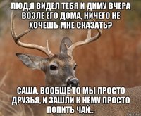 Люд,я видел тебя и Диму вчера возле его дома, ничего не хочешь мне сказать? Саша, вообще то мы просто друзья, и зашли к нему просто попить чай...